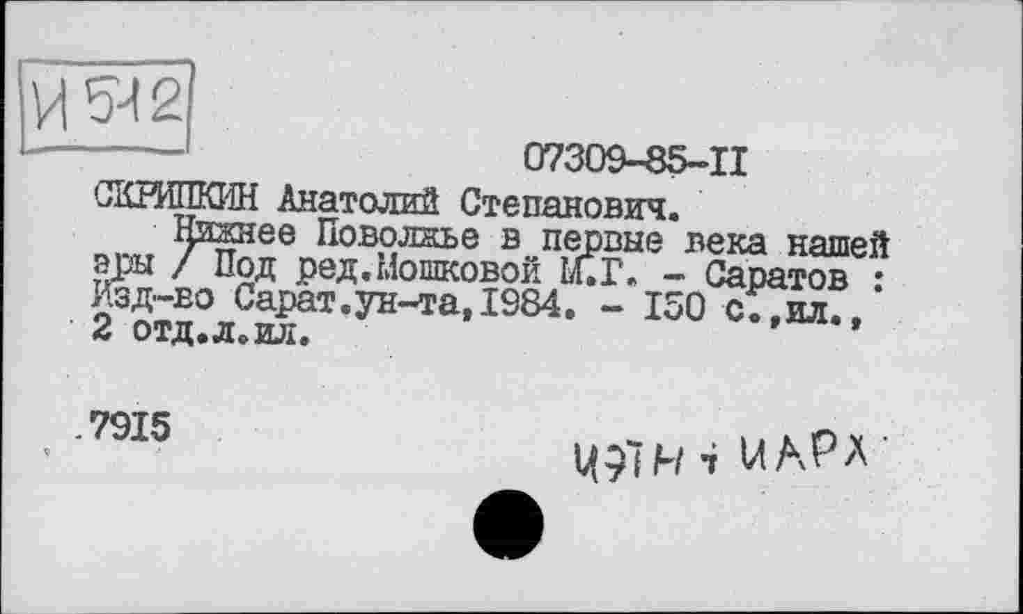 ﻿------	07309-85-11
СКРИШОїН Анатолий Степанович.
Нижнее Поволжье в первые века нашей еры / Под ред.Мошковой Й.Г. - Саратов • Изд-во Сарат.ун-та,1984. - 150 сІТил., 2 отд.л. ил.	*
-7915
Ц91Н 4 U АРА ’